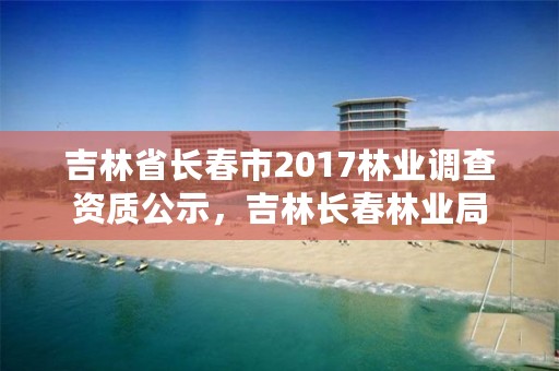 吉林省长春市2017林业调查资质公示，吉林长春林业局