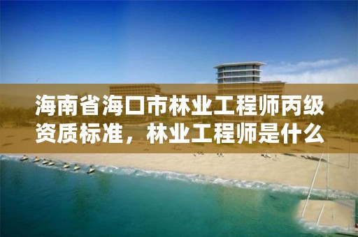 海南省海口市林业工程师丙级资质标准，林业工程师是什么级别