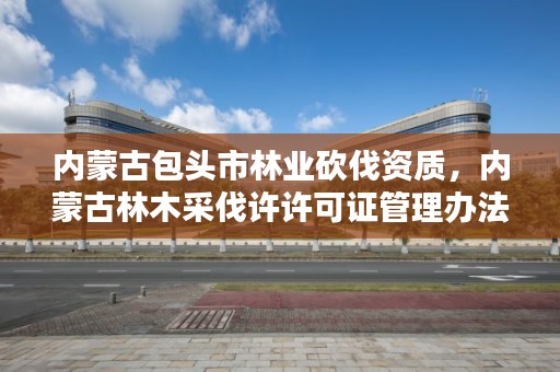 内蒙古包头市林业砍伐资质，内蒙古林木采伐许许可证管理办法