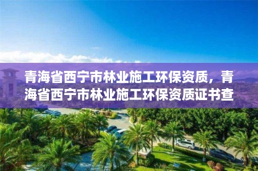 青海省西宁市林业施工环保资质，青海省西宁市林业施工环保资质证书查询