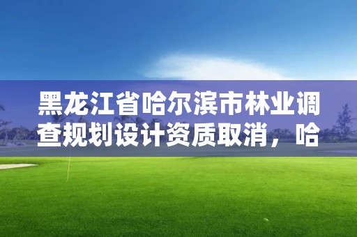 黑龙江省哈尔滨市林业调查规划设计资质取消，哈尔滨市林业设计院