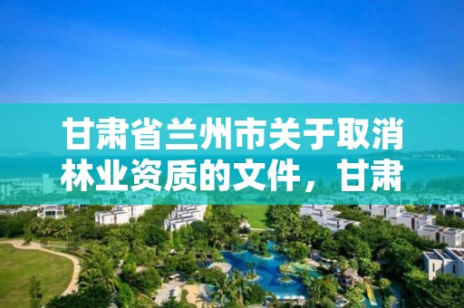 甘肃省兰州市关于取消林业资质的文件，甘肃省兰州市关于取消林业资质的文件有哪些