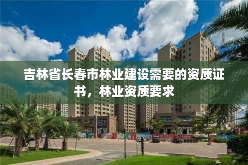 吉林省长春市林业建设需要的资质证书，林业资质要求