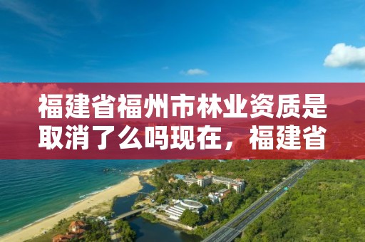 福建省福州市林业资质是取消了么吗现在，福建省福州市林业资质是取消了么吗现在