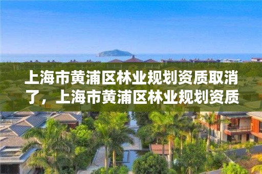 上海市黄浦区林业规划资质取消了，上海市黄浦区林业规划资质取消了嘛