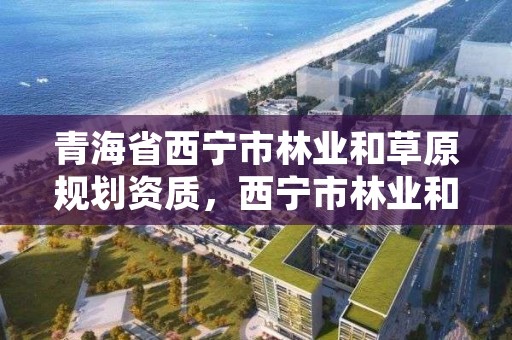 青海省西宁市林业和草原规划资质，西宁市林业和草原局领导班子