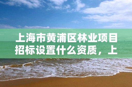 上海市黄浦区林业项目招标设置什么资质，上海林业站招聘