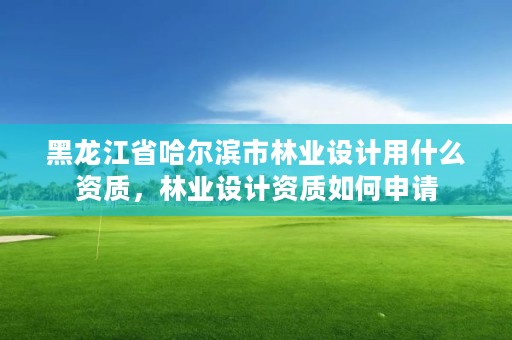 黑龙江省哈尔滨市林业设计用什么资质，林业设计资质如何申请