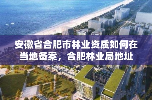 安徽省合肥市林业资质如何在当地备案，合肥林业局地址