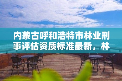 内蒙古呼和浩特市林业刑事评估资质标准最新，林业刑事案件鉴定资质