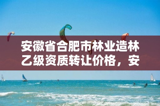 安徽省合肥市林业造林乙级资质转让价格，安徽省林业局造林经营总站站长