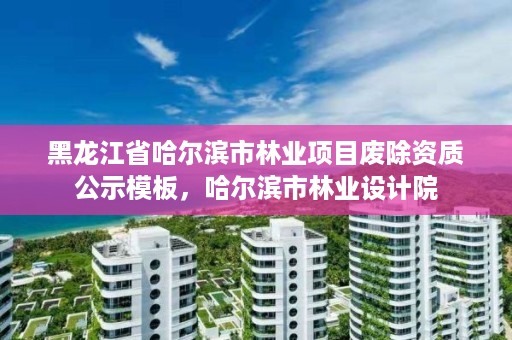 黑龙江省哈尔滨市林业项目废除资质公示模板，哈尔滨市林业设计院