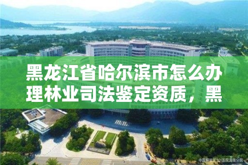 黑龙江省哈尔滨市怎么办理林业司法鉴定资质，黑龙江省林业司法鉴定机构名录