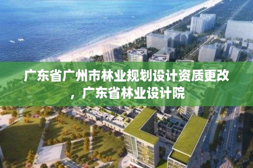 广东省广州市林业规划设计资质更改，广东省林业设计院