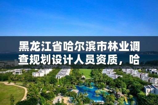 黑龙江省哈尔滨市林业调查规划设计人员资质，哈尔滨市林业设计院