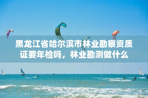 黑龙江省哈尔滨市林业勘察资质证要年检吗，林业勘测做什么