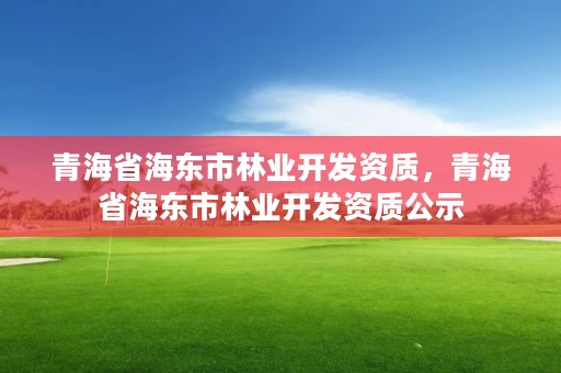 青海省海东市林业开发资质，青海省海东市林业开发资质公示