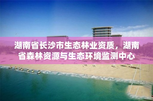 湖南省长沙市生态林业资质，湖南省森林资源与生态环境监测中心