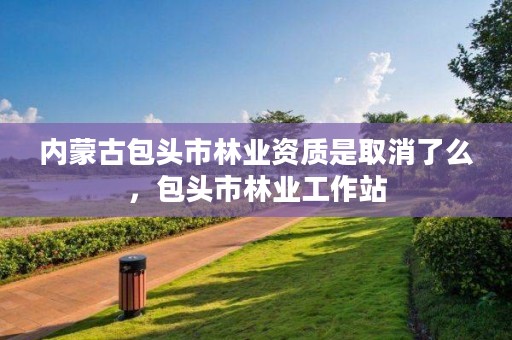 内蒙古包头市林业资质是取消了么，包头市林业工作站