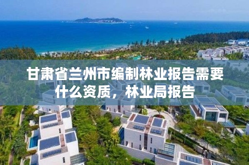 甘肃省兰州市编制林业报告需要什么资质，林业局报告