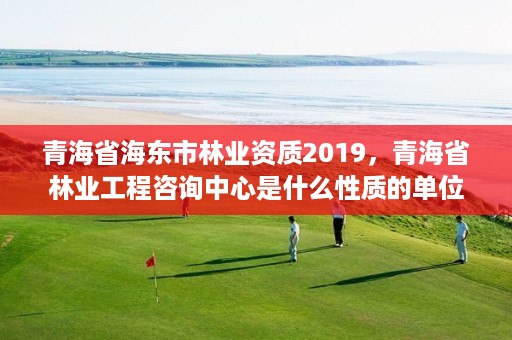 青海省海东市林业资质2019，青海省林业工程咨询中心是什么性质的单位