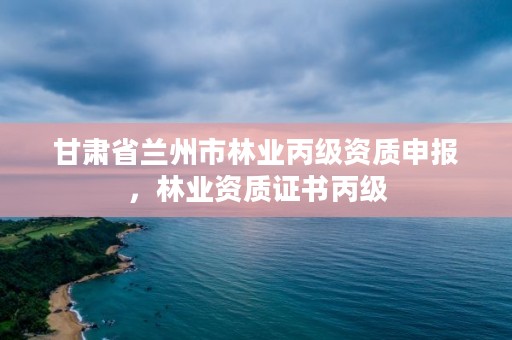 甘肃省兰州市林业丙级资质申报，林业资质证书丙级