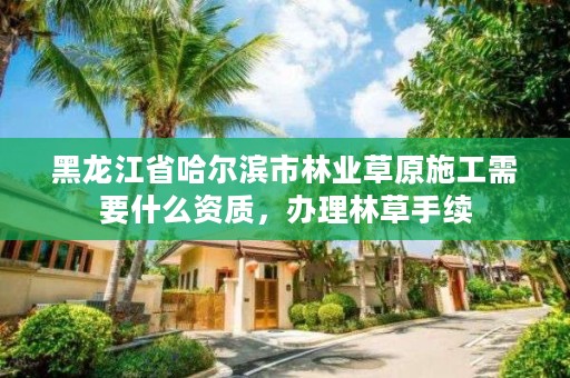 黑龙江省哈尔滨市林业草原施工需要什么资质，办理林草手续