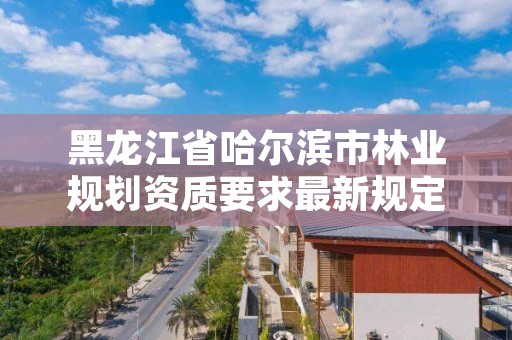 黑龙江省哈尔滨市林业规划资质要求最新规定，哈尔滨林业调查规划有限公司