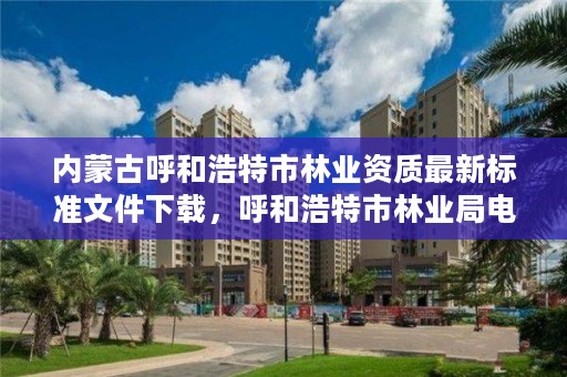 内蒙古呼和浩特市林业资质最新标准文件下载，呼和浩特市林业局电话号码