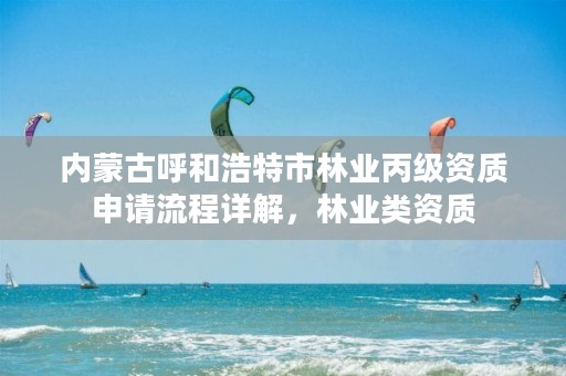 内蒙古呼和浩特市林业丙级资质申请流程详解，林业类资质