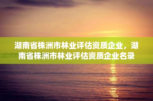 湖南省株洲市林业评估资质企业，湖南省株洲市林业评估资质企业名录