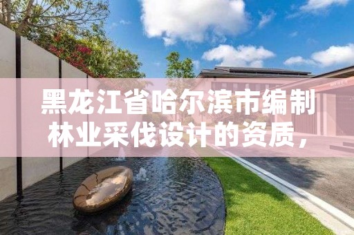 黑龙江省哈尔滨市编制林业采伐设计的资质，2021年黑龙江林木采伐限额