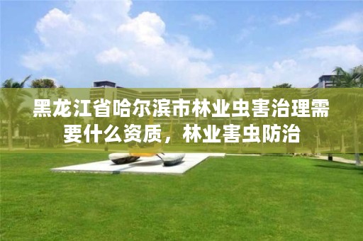 黑龙江省哈尔滨市林业虫害治理需要什么资质，林业害虫防治