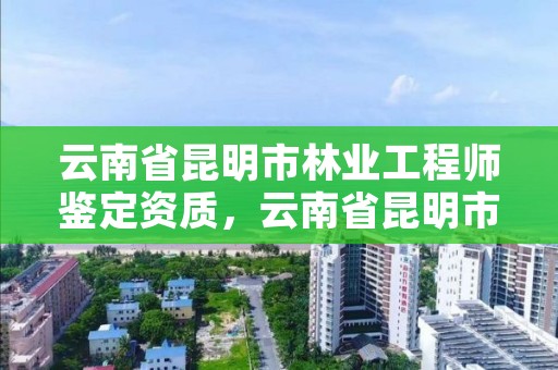 云南省昆明市林业工程师鉴定资质，云南省昆明市林业工程师鉴定资质公示