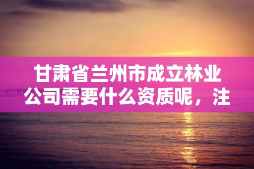 甘肃省兰州市成立林业公司需要什么资质呢，注册林业公司经营范围