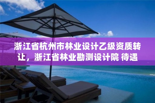 浙江省杭州市林业设计乙级资质转让，浙江省林业勘测设计院 待遇