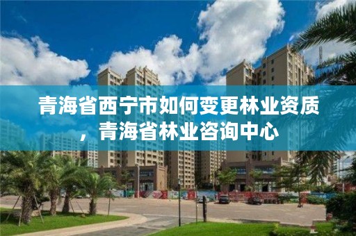 青海省西宁市如何变更林业资质，青海省林业咨询中心