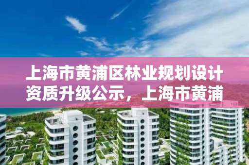 上海市黄浦区林业规划设计资质升级公示，上海市黄浦区林业规划设计资质升级公示时间