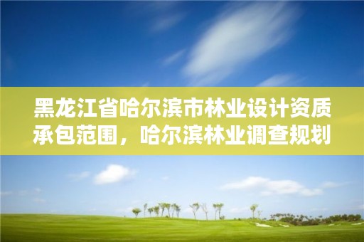 黑龙江省哈尔滨市林业设计资质承包范围，哈尔滨林业调查规划有限公司