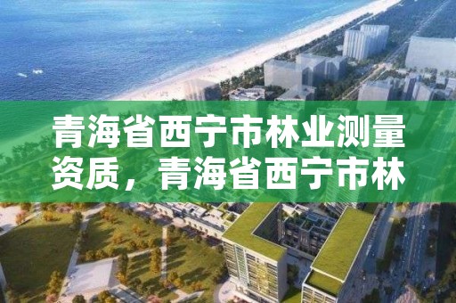 青海省西宁市林业测量资质，青海省西宁市林业测量资质企业名单