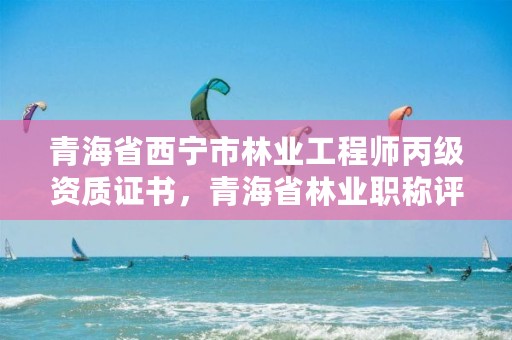 青海省西宁市林业工程师丙级资质证书，青海省林业职称评审条件