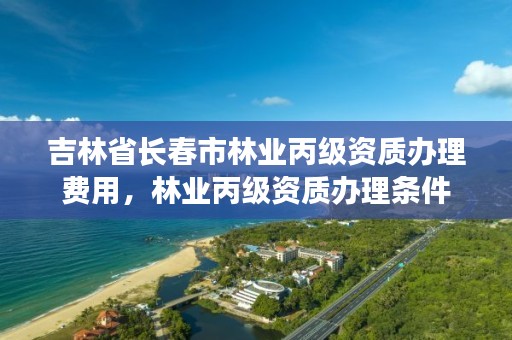 吉林省长春市林业丙级资质办理费用，林业丙级资质办理条件