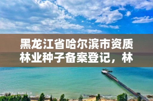 黑龙江省哈尔滨市资质林业种子备案登记，林业种子许可证查询