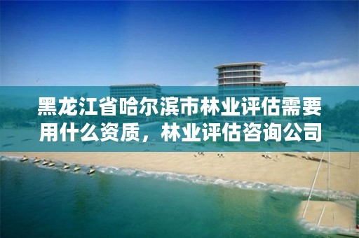 黑龙江省哈尔滨市林业评估需要用什么资质，林业评估咨询公司