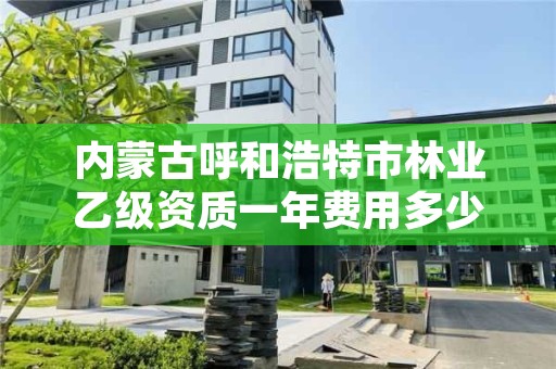 内蒙古呼和浩特市林业乙级资质一年费用多少，林业资质要求