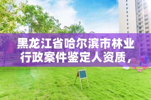 黑龙江省哈尔滨市林业行政案件鉴定人资质，林业司法鉴定人员资质