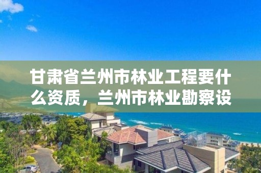 甘肃省兰州市林业工程要什么资质，兰州市林业勘察设计院