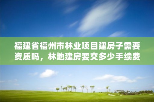 福建省福州市林业项目建房子需要资质吗，林地建房要交多少手续费