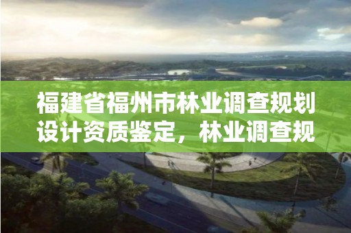 福建省福州市林业调查规划设计资质鉴定，林业调查规划设计资质公示