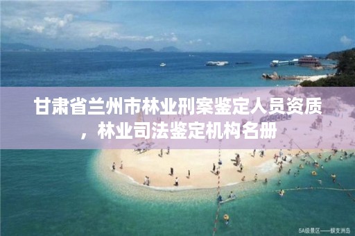 甘肃省兰州市林业刑案鉴定人员资质，林业司法鉴定机构名册